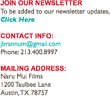 JOIN OUR NEWSLETTER
To be added to our newsletter updates,
Click Here CONTACT INFO:
jbrannum@gmail.com
Phone: 213.400.8997 MAILING ADDRESS:
Naru Mui Films 1200 Taulbee Lane
Austin, TX 78757